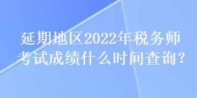 延期地區(qū)2022年稅務師考試成績什么時間查詢？