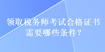 領(lǐng)取稅務(wù)師考試合格證書(shū)需要哪些條件？