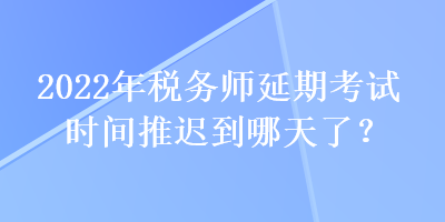 2022年稅務師延期考試時間推遲到哪天了？