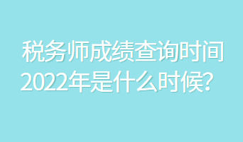 稅務(wù)師成績查詢時間2022年是什么時候？