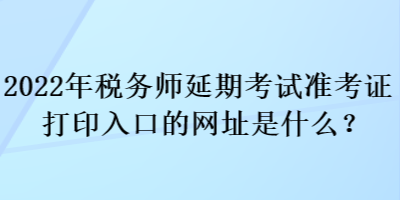 2022年稅務(wù)師延期考試準考證打印入口的網(wǎng)址是什么？