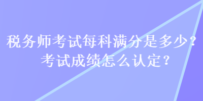 稅務師考試每科滿分是多少？考試成績怎么認定？