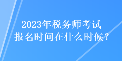 2023年稅務(wù)師考試報名時間在什么時候？