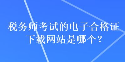 稅務(wù)師考試的電子合格證下載網(wǎng)站是哪個？