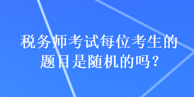 稅務(wù)師考試每位考生的題目是隨機的嗎？