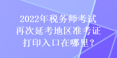 2022年稅務(wù)師考試再次延考地區(qū)準考證打印入口在哪里？