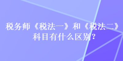 稅務(wù)師《稅法一》和《稅法二》科目有什么區(qū)別？