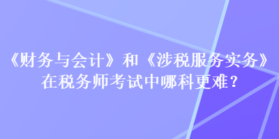 《財務(wù)與會計》和《涉稅服務(wù)實務(wù)》在稅務(wù)師考試中哪科更難？