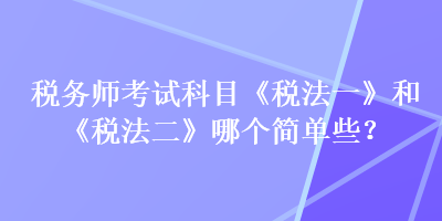 稅務(wù)師考試科目《稅法一》和《稅法二》哪個簡單些？