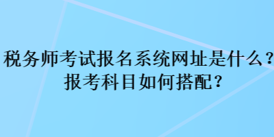 稅務師考試報名系統(tǒng)網(wǎng)址是什么？報考科目如何搭配？