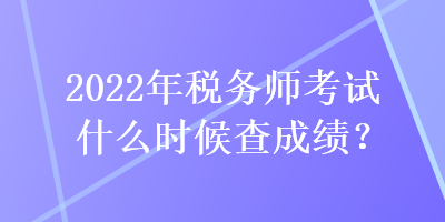 2022年稅務師考試什么時候查成績？