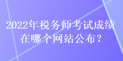 2022年稅務(wù)師考試成績在哪個網(wǎng)站公布？