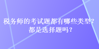 稅務(wù)師的考試題都有哪些類型？都是選擇題嗎？