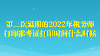 第二次延期的2022年稅務(wù)師打印準(zhǔn)考證打印時間什么時候？