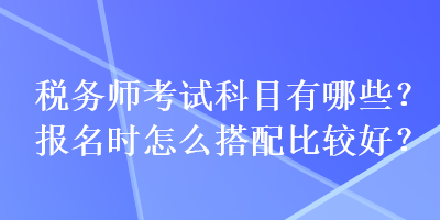 稅務(wù)師考試科目有哪些？報(bào)名時(shí)怎么搭配比較好？