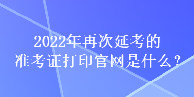 2022年再次延考的準(zhǔn)考證打印官網(wǎng)是什么？