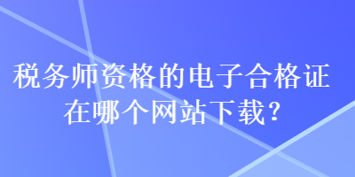 稅務(wù)師資格的電子合格證在哪個(gè)網(wǎng)站下載？