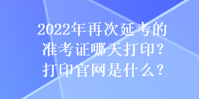 2022年再次延考的準(zhǔn)考證哪天打印？打印官網(wǎng)是什么？