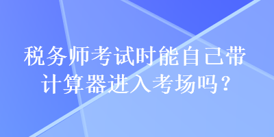 稅務(wù)師考試時能自己帶計(jì)算器進(jìn)入考場嗎？