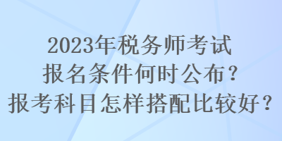 2023年稅務(wù)師考試報(bào)名條件何時(shí)公布？報(bào)考科目怎樣搭配比較好？