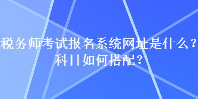 稅務(wù)師考試報(bào)名系統(tǒng)網(wǎng)址是什么？科目如何搭配？