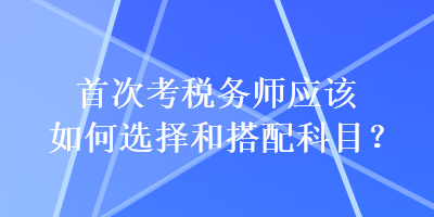 首次考稅務(wù)師應(yīng)該如何選擇和搭配科目？