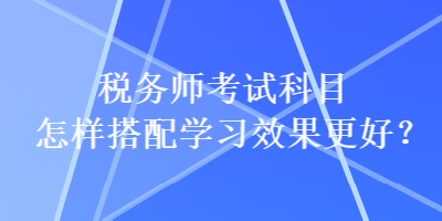 稅務(wù)師考試科目怎樣搭配學(xué)習(xí)效果更好？