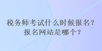 稅務師考試什么時候報名？報名網(wǎng)站是哪個？