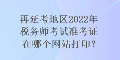 再延考地區(qū)2022年稅務師考試準考證在哪個網站打??？