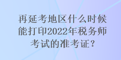 再延考地區(qū)什么時(shí)候能打印2022年稅務(wù)師考試的準(zhǔn)考證？