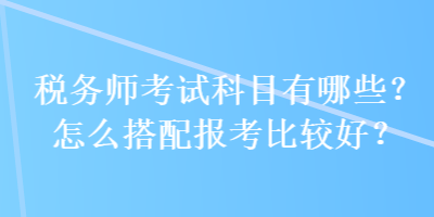 稅務(wù)師考試科目有哪些？怎么搭配報(bào)考比較好？