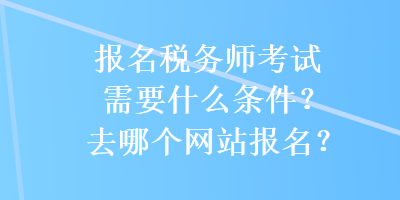 報(bào)名稅務(wù)師考試需要什么條件？去哪個(gè)網(wǎng)站報(bào)名？