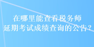 在哪里能查看稅務師延期考試成績查詢的公告？