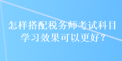 怎樣搭配稅務(wù)師考試科目學(xué)習(xí)效果可以更好？