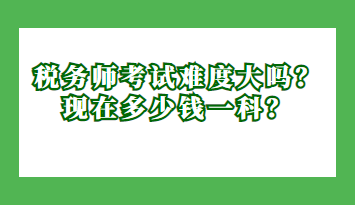 稅務(wù)師考試難度大嗎？現(xiàn)在多少錢一科？