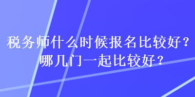 稅務(wù)師什么時(shí)候報(bào)名比較好？哪幾門一起比較好？