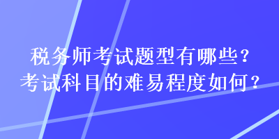 稅務(wù)師考試題型有哪些？考試科目的難易程度如何？