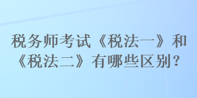 稅務(wù)師考試《稅法一》和《稅法二》有哪些區(qū)別？