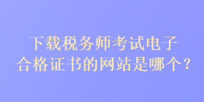 下載稅務(wù)師考試電子合格證書的網(wǎng)站是哪個？