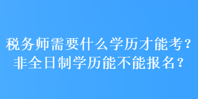 稅務(wù)師需要什么學(xué)歷才能考？非全日制學(xué)歷能不能報名？