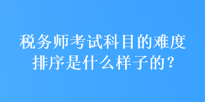 稅務(wù)師考試科目的難度排序是什么樣子的？