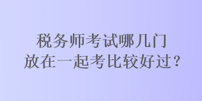 稅務(wù)師考試哪幾門放在一起考比較好過？