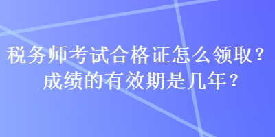 稅務(wù)師考試合格證怎么領(lǐng)??？成績的有效期是幾年？