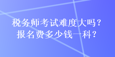 稅務(wù)師考試難度大嗎？報名費多少錢一科？