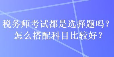 稅務師考試都是選擇題嗎？怎么搭配科目比較好？