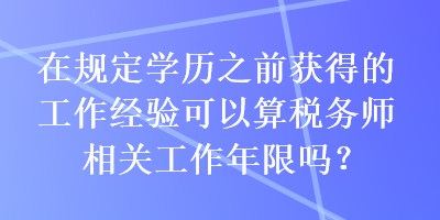 在規(guī)定學(xué)歷之前獲得的工作經(jīng)驗可以算稅務(wù)師相關(guān)工作年限嗎？