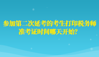 參加第二次延考的考生打印稅務(wù)師準(zhǔn)考證時間哪天開始？