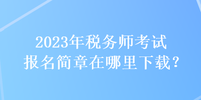 2023年稅務(wù)師考試報(bào)名簡(jiǎn)章在哪里下載？