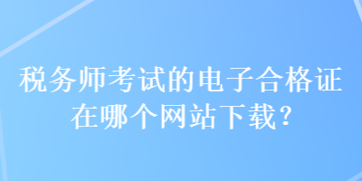 稅務(wù)師考試的電子合格證在哪個網(wǎng)站下載？