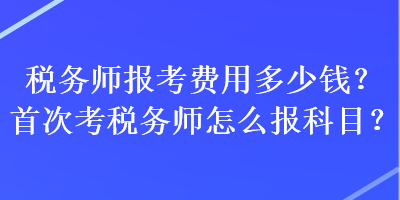 稅務(wù)師報考費用多少錢？首次考稅務(wù)師怎么報科目？